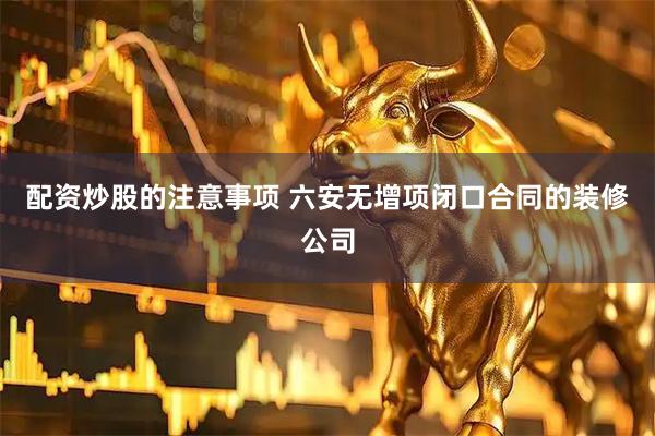 配资炒股的注意事项 六安无增项闭口合同的装修公司