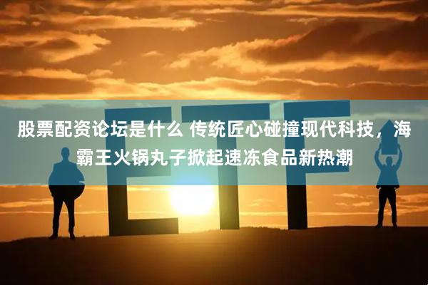 股票配资论坛是什么 传统匠心碰撞现代科技，海霸王火锅丸子掀起速冻食品新热潮
