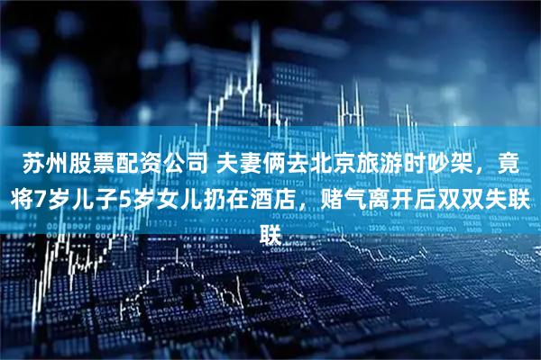 苏州股票配资公司 夫妻俩去北京旅游时吵架，竟将7岁儿子5岁女儿扔在酒店，赌气离开后双双失联