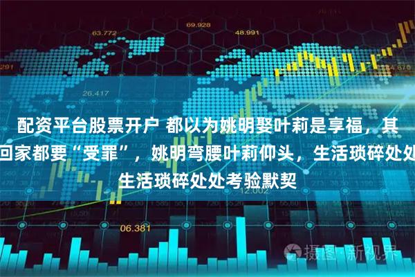 配资平台股票开户 都以为姚明娶叶莉是享福，其实他每天回家都要“受罪”，姚明弯腰叶莉仰头，生活琐碎处处考验默契