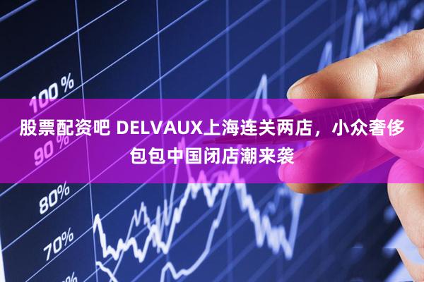 股票配资吧 DELVAUX上海连关两店，小众奢侈包包中国闭店潮来袭