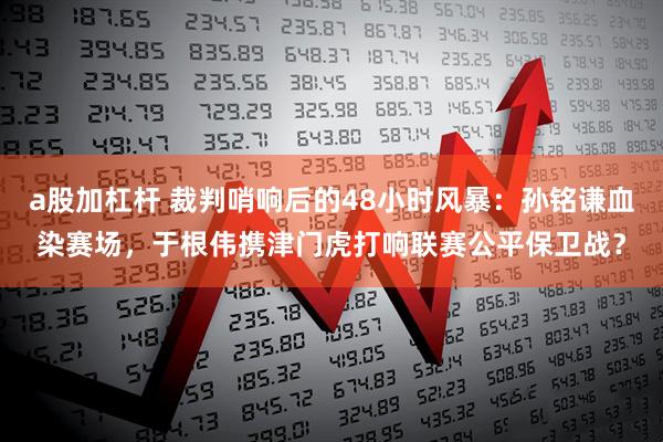 a股加杠杆 裁判哨响后的48小时风暴：孙铭谦血染赛场，于根伟携津门虎打响联赛公平保卫战？