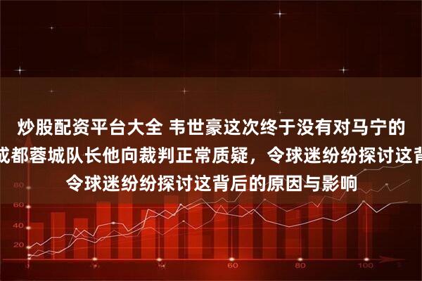 炒股配资平台大全 韦世豪这次终于没有对马宁的哨音发难，作为成都蓉城队长他向裁判正常质疑，令球迷纷纷探讨这背后的原因与影响