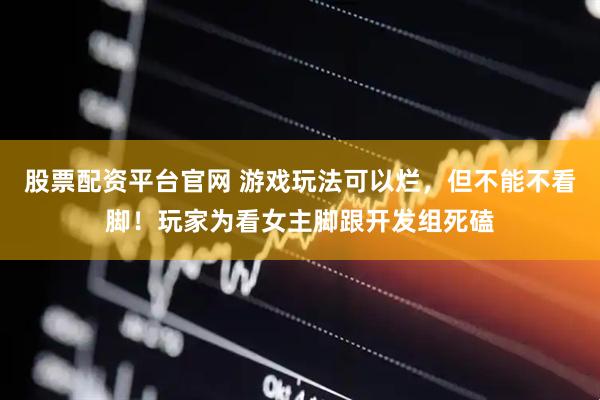 股票配资平台官网 游戏玩法可以烂，但不能不看脚！玩家为看女主脚跟开发组死磕