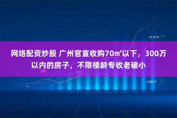 网络配资炒股 广州官宣收购70㎡以下，300万以内的房子，不限楼龄专收老破小