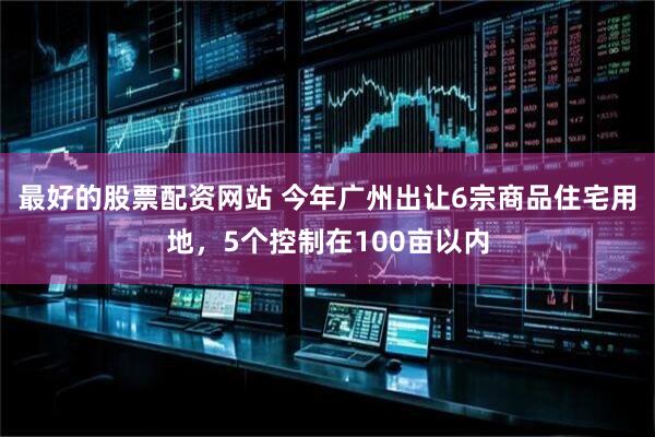 最好的股票配资网站 今年广州出让6宗商品住宅用地，5个控制在100亩以内