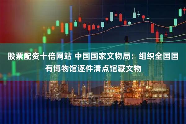 股票配资十倍网站 中国国家文物局：组织全国国有博物馆逐件清点馆藏文物