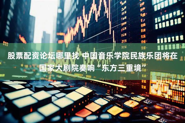股票配资论坛哪里找 中国音乐学院民族乐团将在国家大剧院奏响“东方三重境”