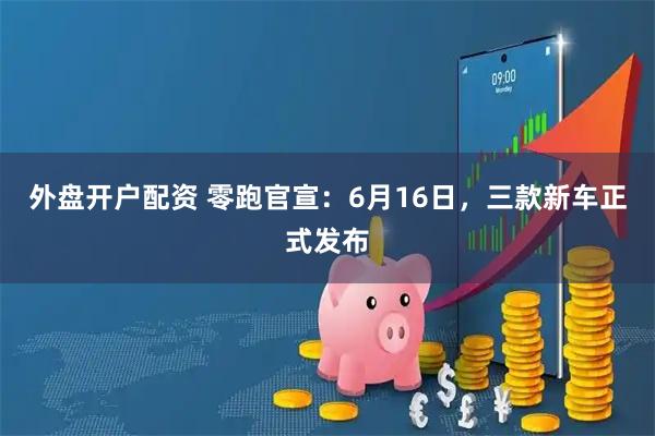 外盘开户配资 零跑官宣：6月16日，三款新车正式发布