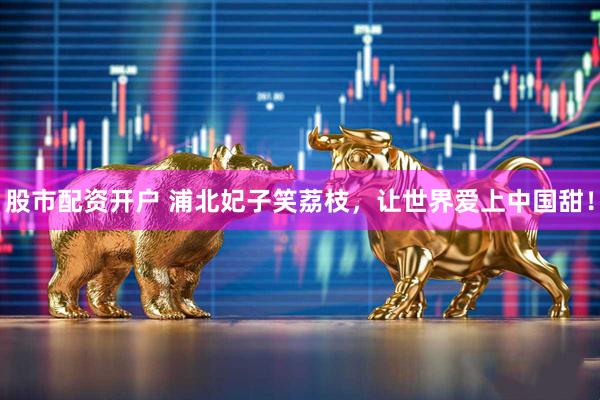 股市配资开户 浦北妃子笑荔枝，让世界爱上中国甜！