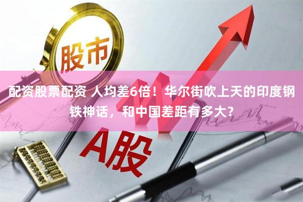 配资股票配资 人均差6倍！华尔街吹上天的印度钢铁神话，和中国差距有多大？