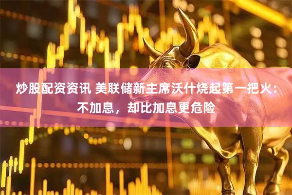 炒股配资资讯 美联储新主席沃什烧起第一把火：不加息，却比加息更危险