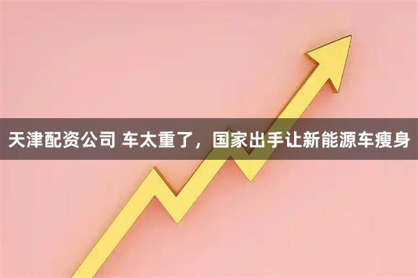 天津配资公司 车太重了,国家出手让新能源车瘦身