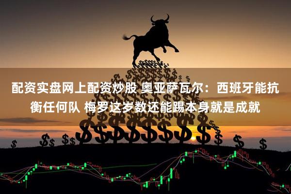 配资实盘网上配资炒股 奥亚萨瓦尔：西班牙能抗衡任何队 梅罗这岁数还能踢本身就是成就
