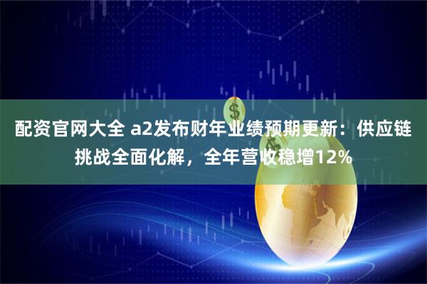 配资官网大全 a2发布财年业绩预期更新:供应链挑战全面化解,全年营收稳增12%