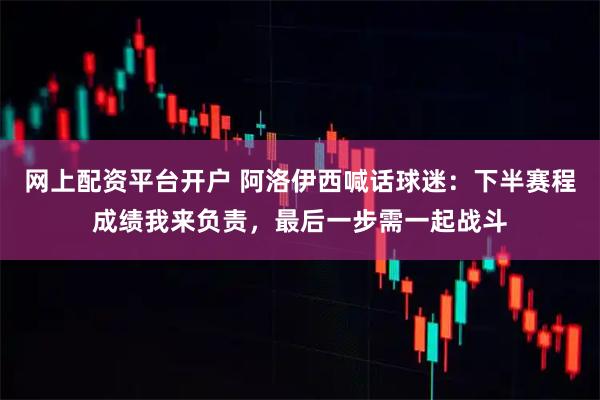 网上配资平台开户 阿洛伊西喊话球迷：下半赛程成绩我来负责，最后一步需一起战斗